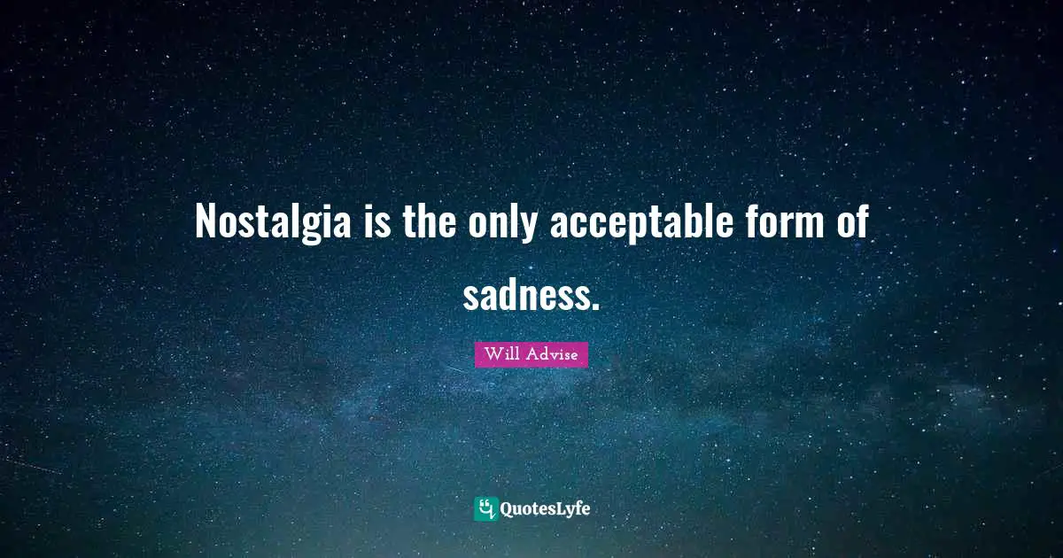Nostalgia is the only acceptable form of sadness.