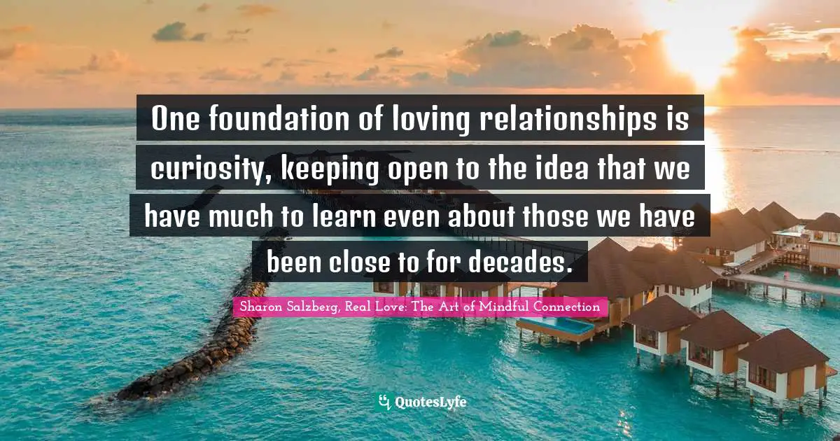 One foundation of loving relationships is curiosity, keeping open to the idea that we have much to learn even about those we have been close to for decades.