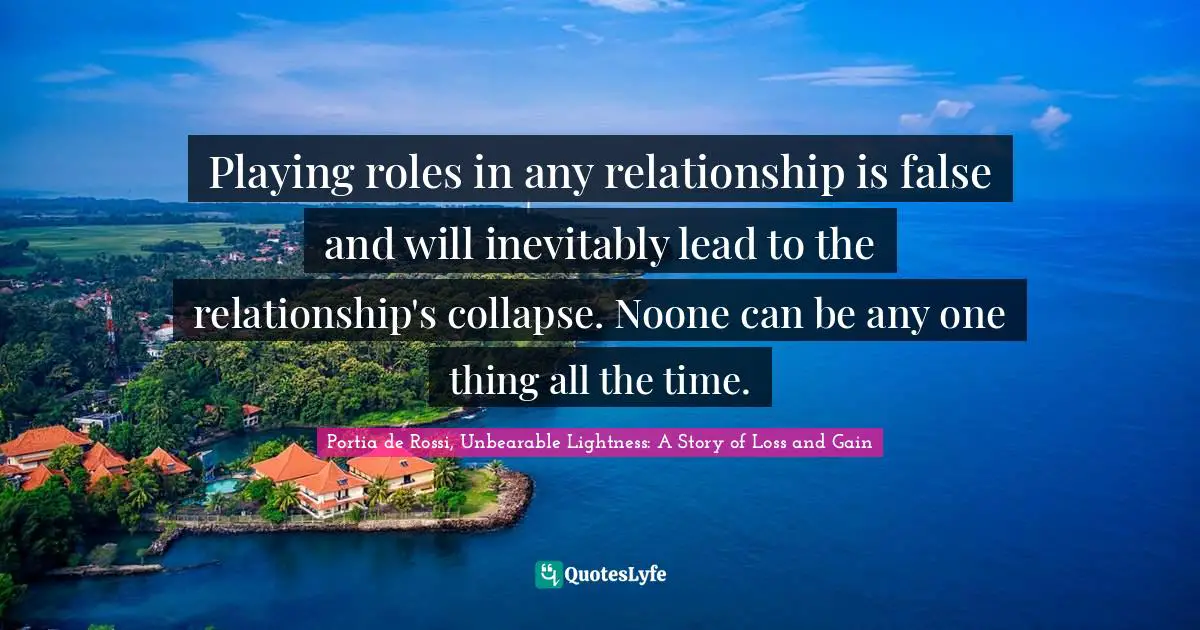 Playing roles in any relationship is false and will inevitably lead to the relationship's collapse. Noone can be any one thing all the time.