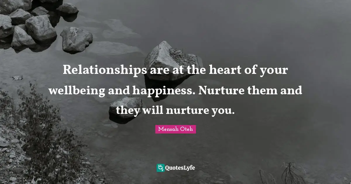 Relationships are at the heart of your wellbeing and happiness. Nurture them and they will nurture you.