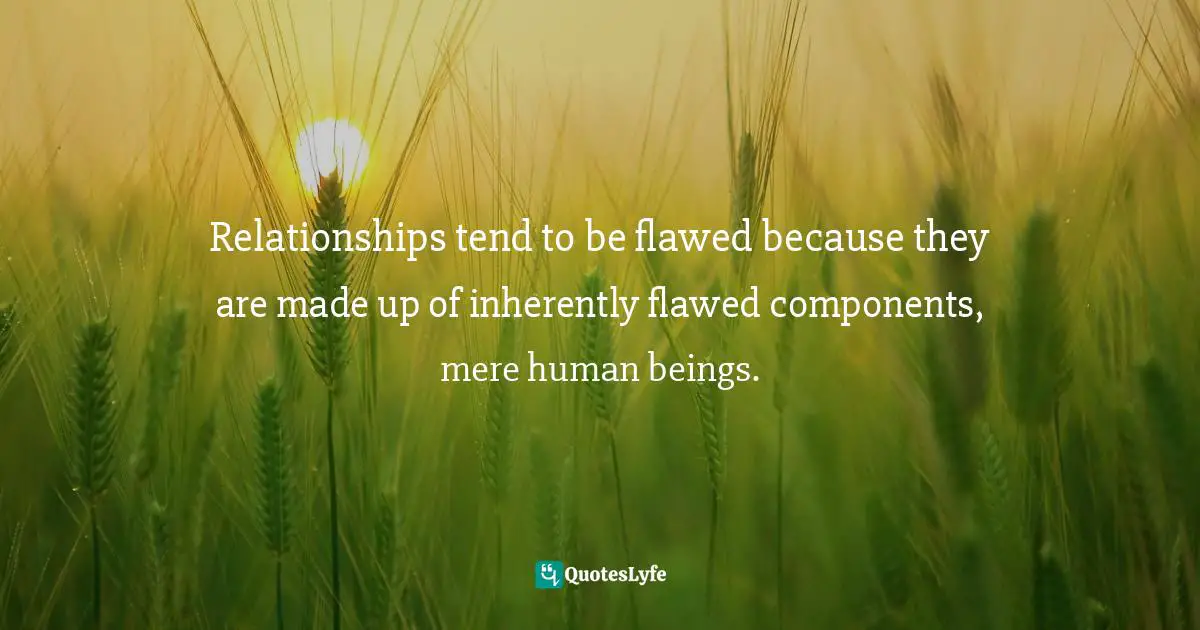 Relationships tend to be flawed because they are made up of inherently flawed components, mere human beings.