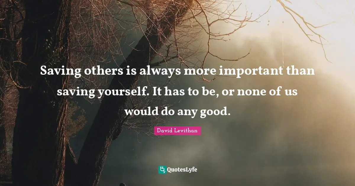 David Levithan Quotes: Saving others is always more important than saving yourself. It has to be, or none of us would do any good.