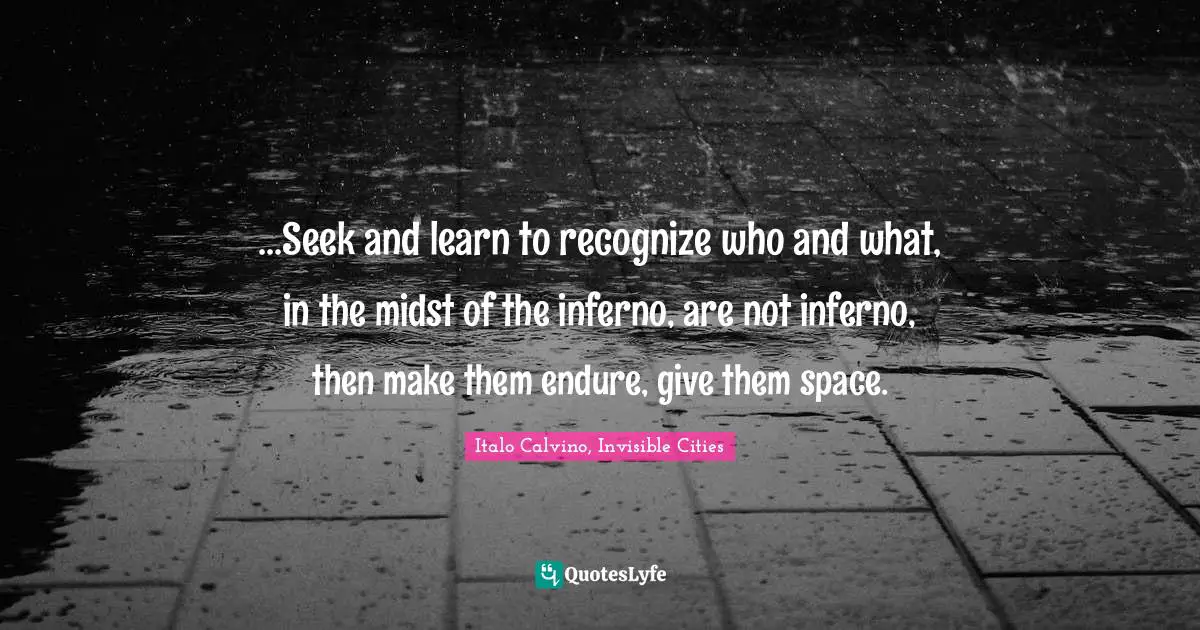 ...Seek and learn to recognize who and what, in the midst of the inferno, are not inferno, then make them endure, give them space.