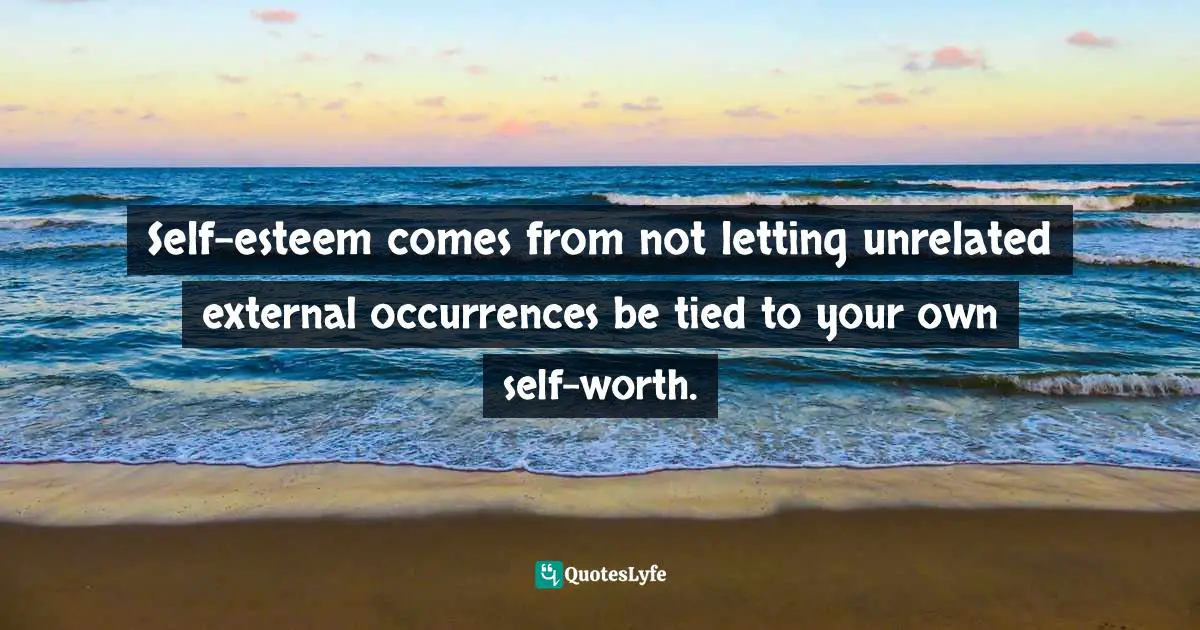 Self-esteem comes from not letting unrelated external occurrences be tied to your own self-worth.