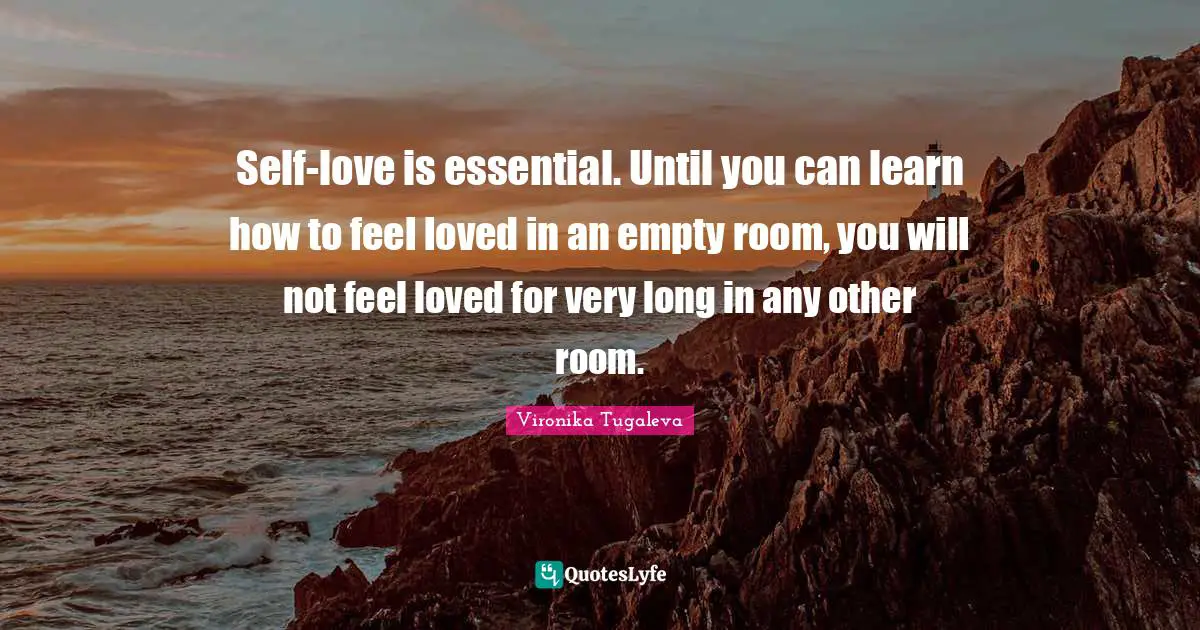 Self-love is essential. Until you can learn how to feel loved in an empty room, you will not feel loved for very long in any other room.