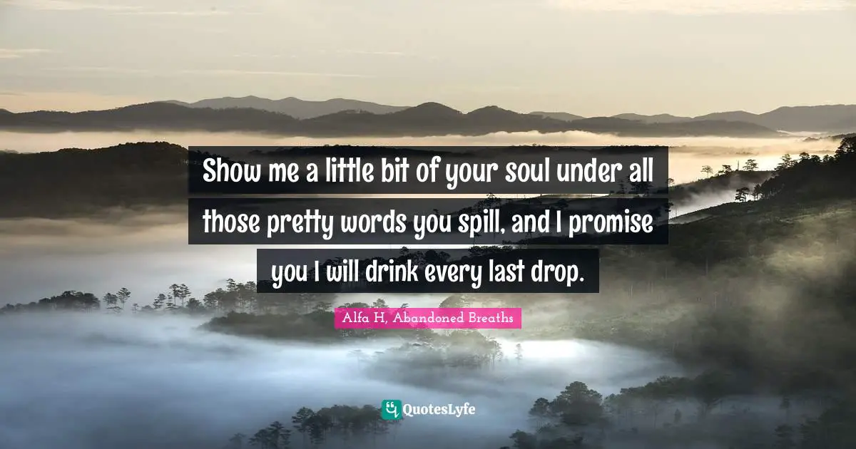 Show me a little bit of your soul under all those pretty words you spill, and I promise you I will drink every last drop.
