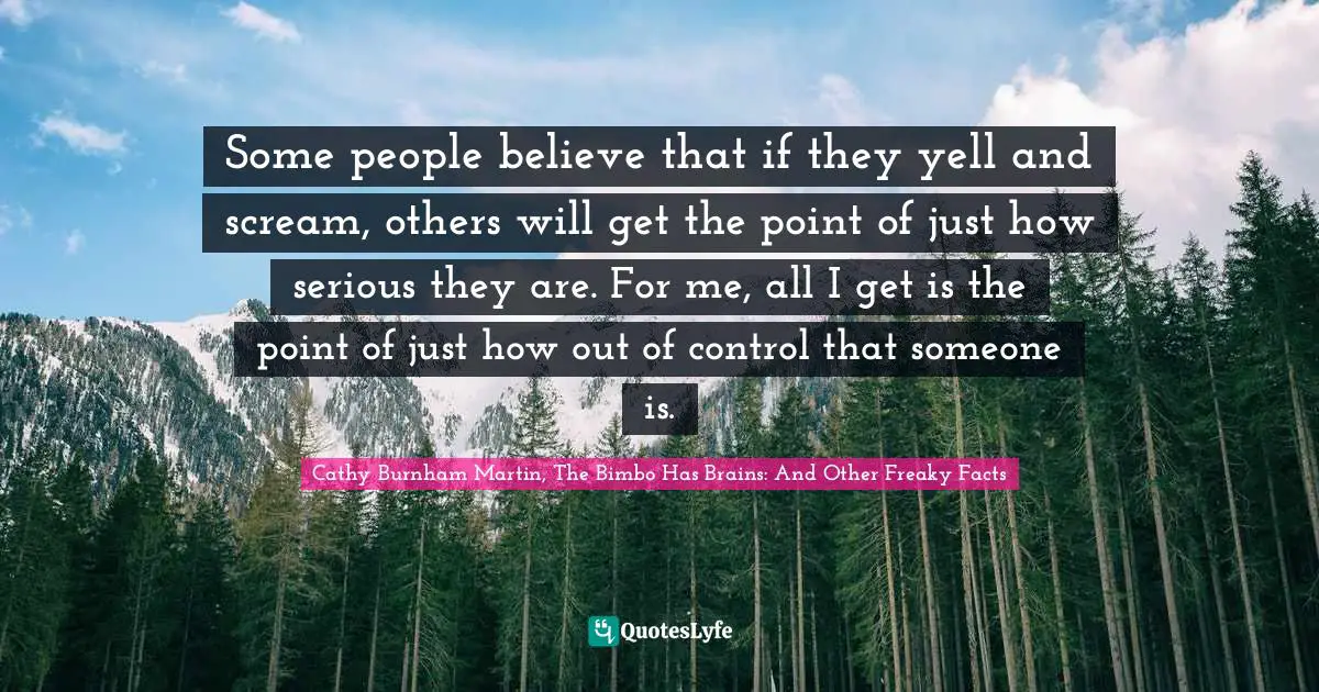 Some people believe that if they yell and scream, others will get the point of just how serious they are. For me, all I get is the point of just how out of control that someone is.