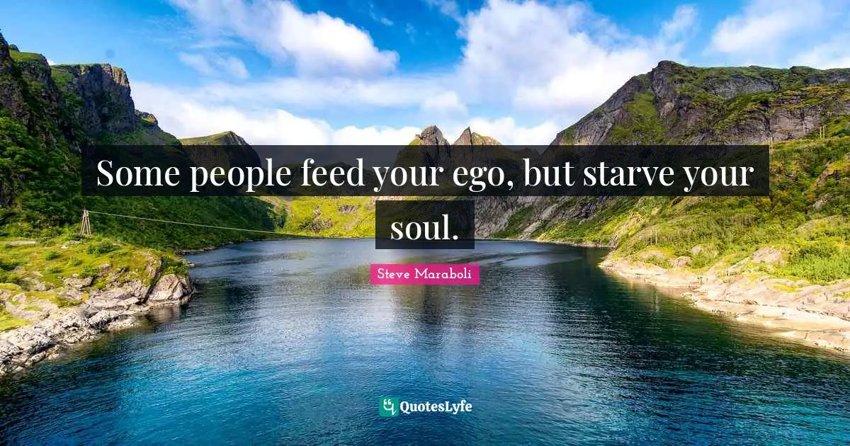 Some people feed your ego, but starve your soul.