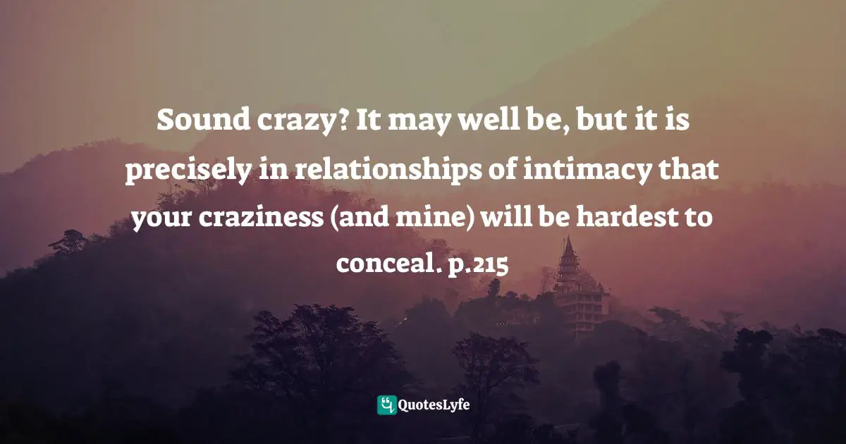 Sound crazy? It may well be, but it is precisely in relationships of intimacy that your craziness (and mine) will be hardest to conceal. p.215