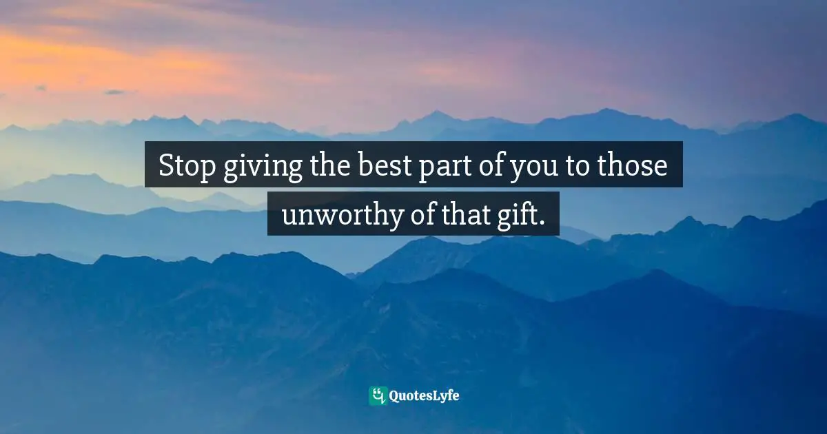 Stop giving the best part of you to those unworthy of that gift.