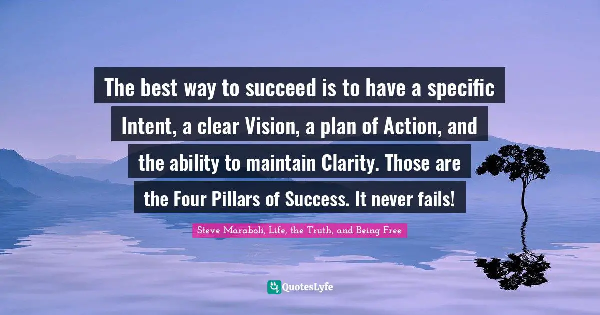 The best way to succeed is to have a specific Intent, a clear Vision, a plan of Action, and the ability to maintain Clarity. Those are the Four Pillars of Success. It never fails!