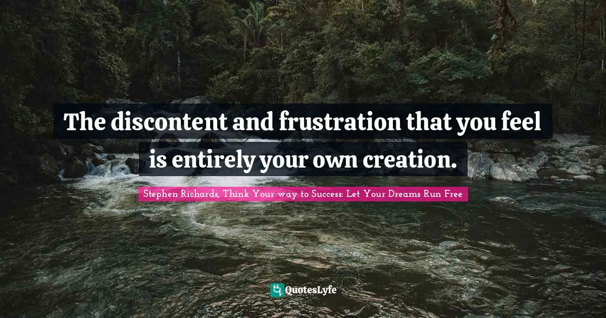 The discontent and frustration that you feel is entirely your own creation.