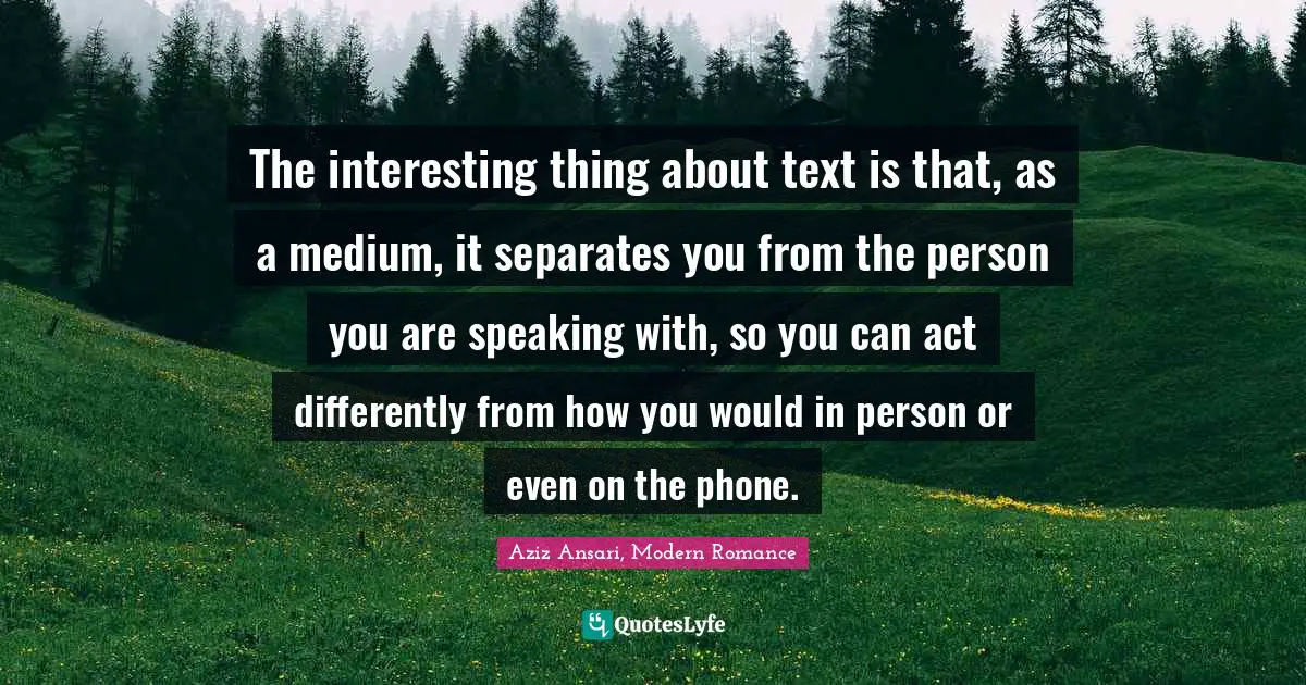 The interesting thing about text is that, as a medium, it separates you from the person you are speaking with, so you can act differently from how you would in person or even on the phone.