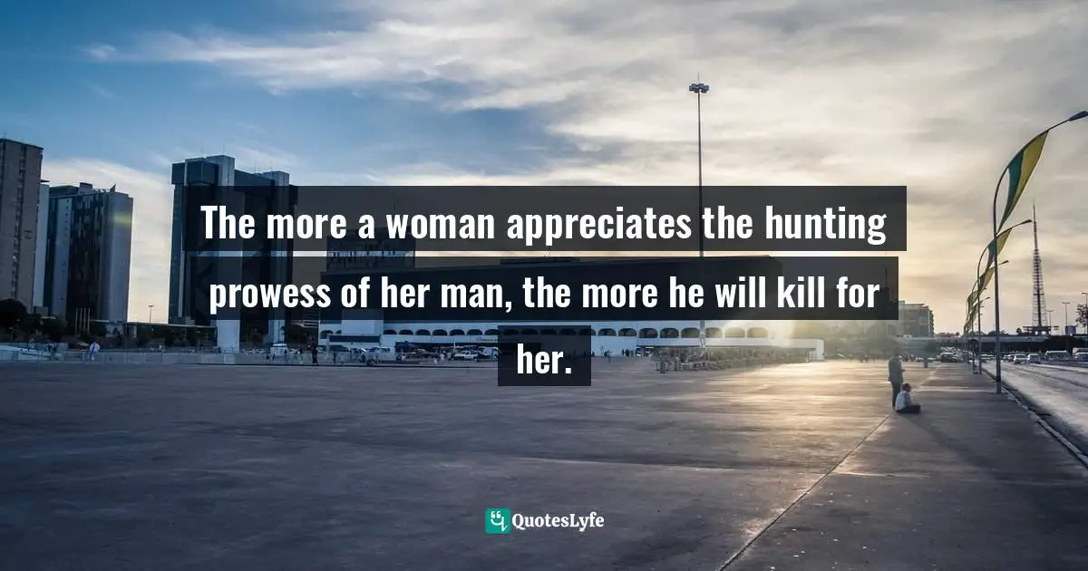 The more a woman appreciates the hunting prowess of her man, the more he will kill for her.