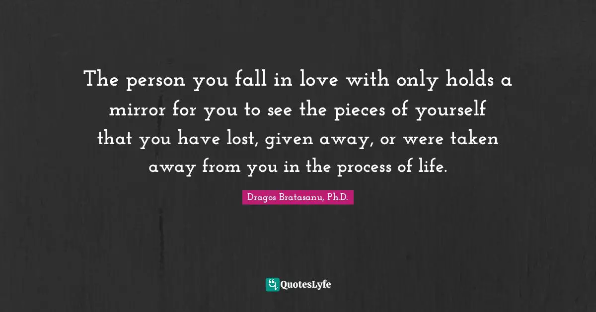 Dragos Bratasanu, Ph.D. Quotes: "The person you fall in love with only holds a mirror for you to see the pieces of yourself that you have lost, given away, or were taken away from you in the process of life."