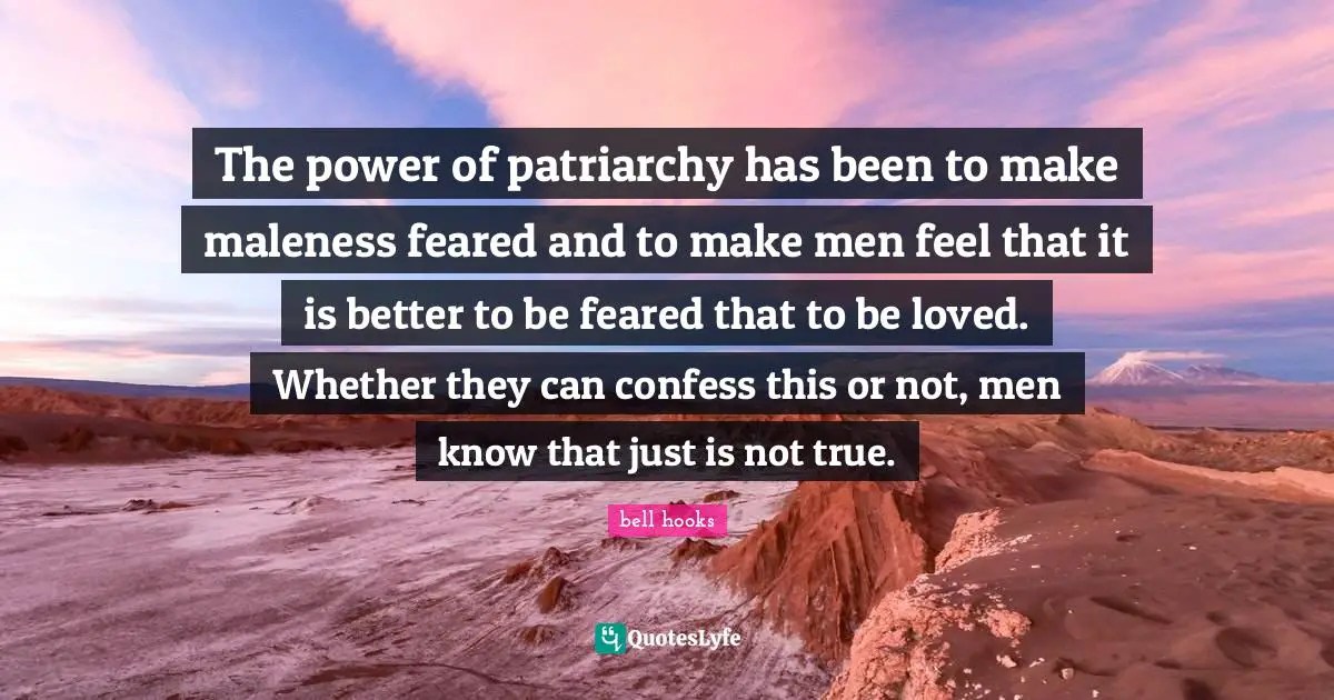 The power of patriarchy has been to make maleness feared and to make men feel that it is better to be feared that to be loved. Whether they can confess this or not, men know that just is not true.
