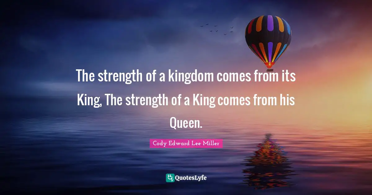 The strength of a kingdom comes from its King, The strength of a King comes from his Queen.