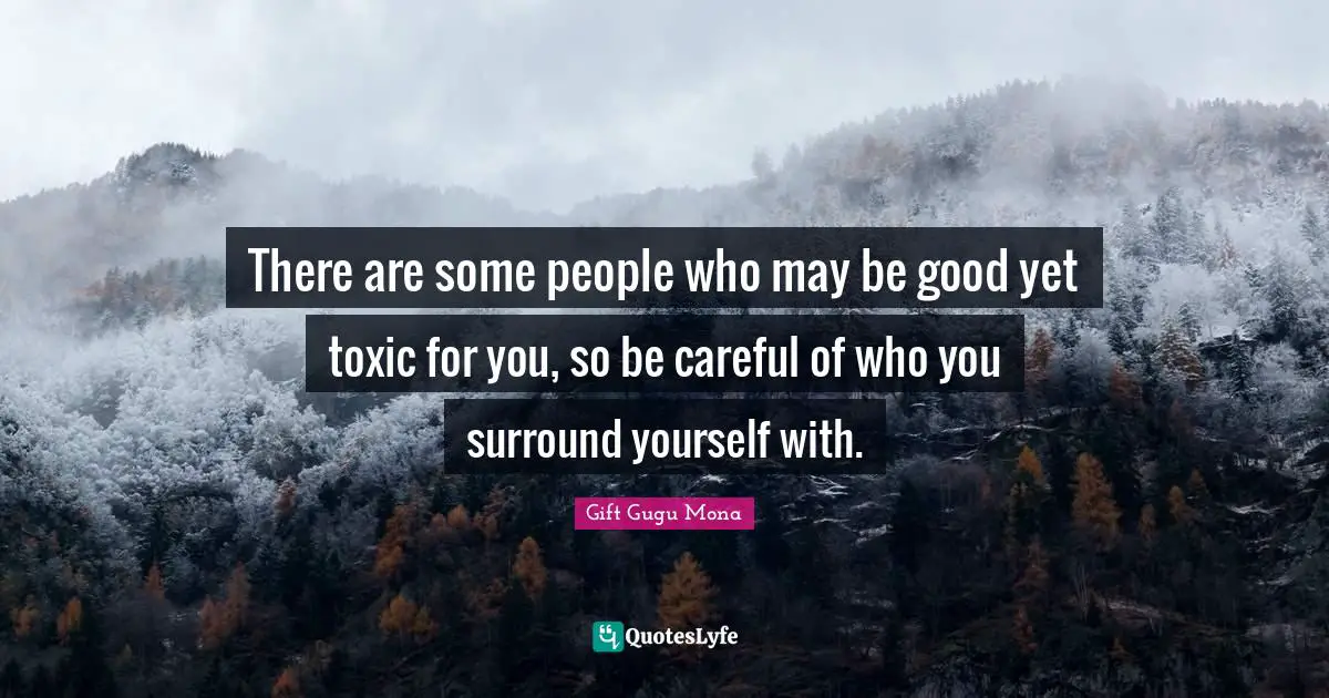There are some people who may be good yet toxic for you, so be careful of who you surround yourself with.