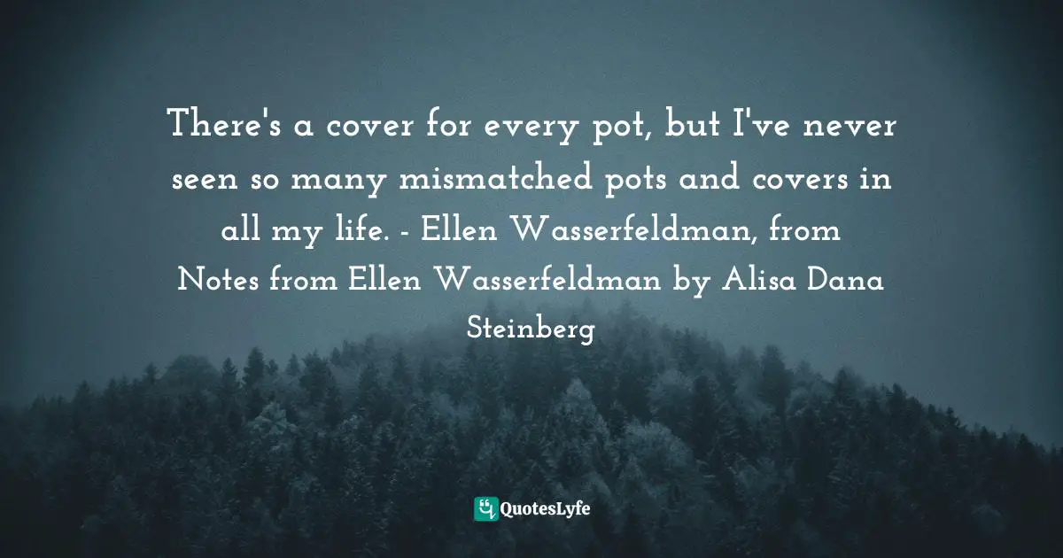 There's a cover for every pot, but I've never seen so many mismatched pots and covers in all my life. - Ellen Wasserfeldman, from Notes from Ellen Wasserfeldman by Alisa Dana Steinberg