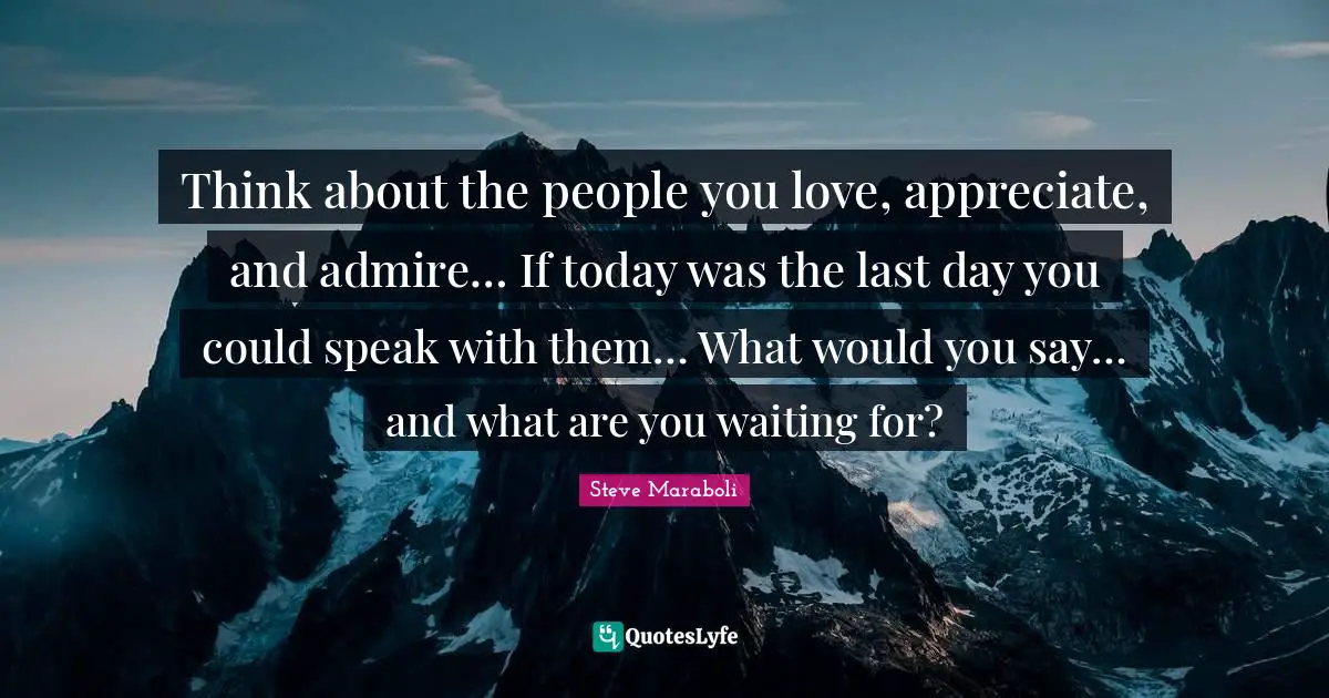 Think about the people you love, appreciate, and admire… If today was the last day you could speak with them… What would you say… and what are you waiting for?