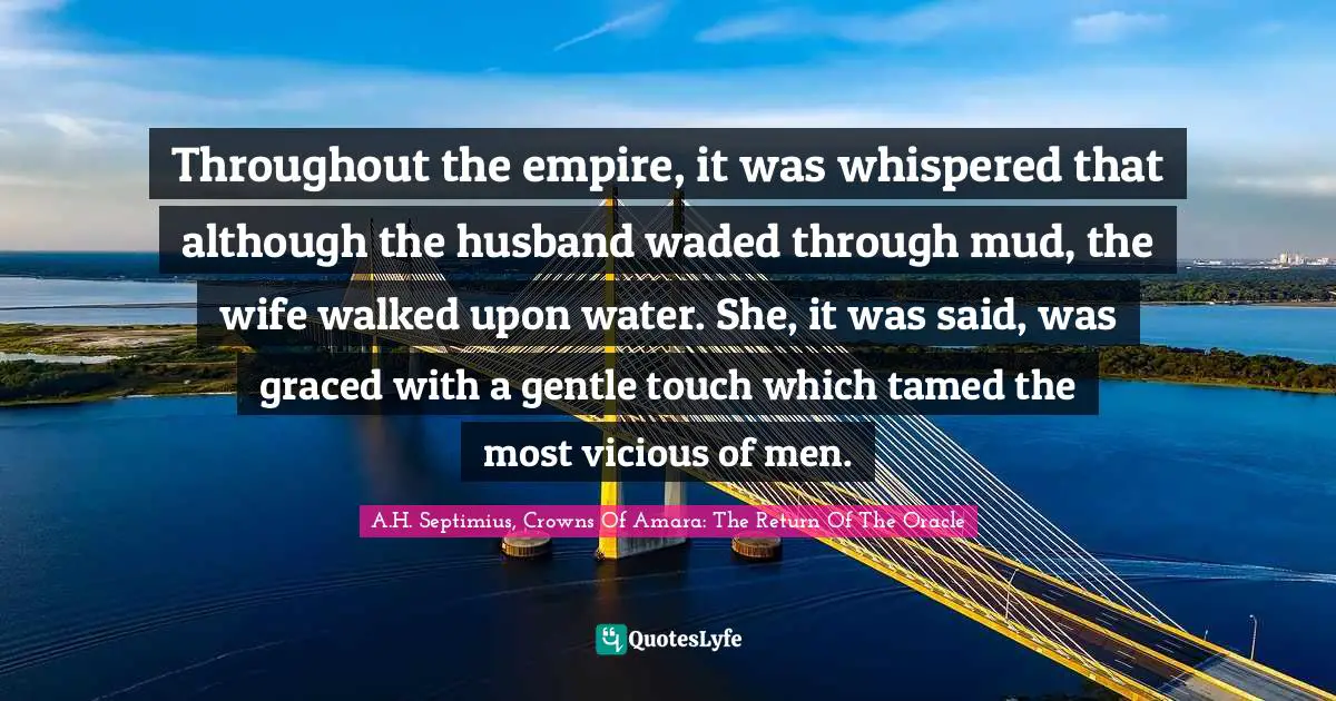 Throughout the empire, it was whispered that although the husband waded through mud, the wife walked upon water. She, it was said, was graced with a gentle touch which tamed the most vicious of men.