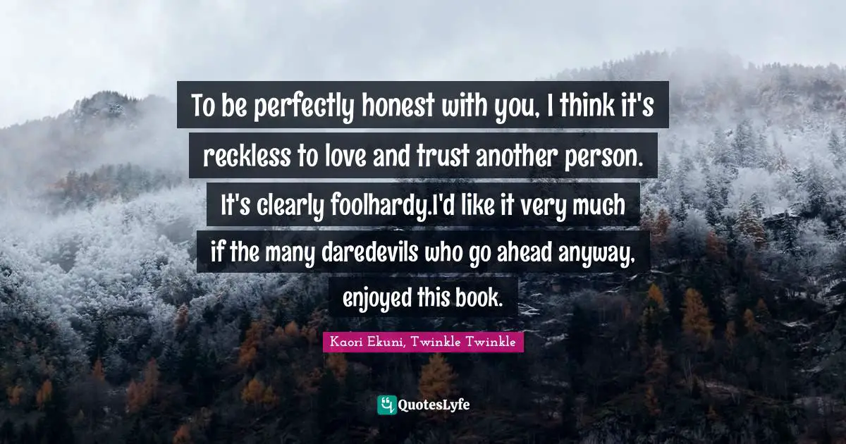 To be perfectly honest with you, I think it's reckless to love and trust another person. It's clearly foolhardy.I'd like it very much if the many daredevils who go ahead anyway, enjoyed this book.