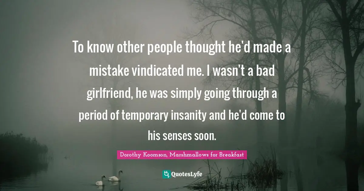 To know other people thought he'd made a mistake vindicated me. I wasn't a bad girlfriend, he was simply going through a period of temporary insanity and he'd come to his senses soon.