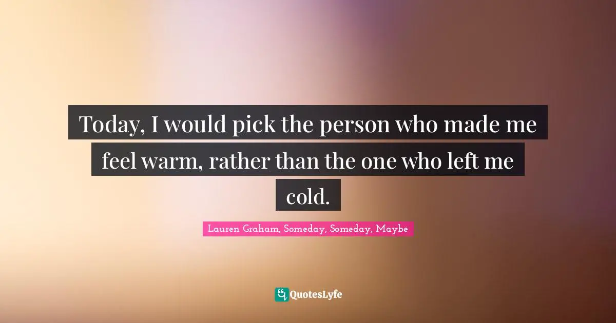 Today, I would pick the person who made me feel warm, rather than the one who left me cold.