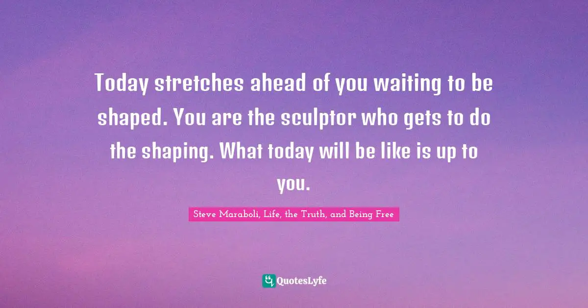 Today stretches ahead of you waiting to be shaped. You are the sculptor who gets to do the shaping. What today will be like is up to you.