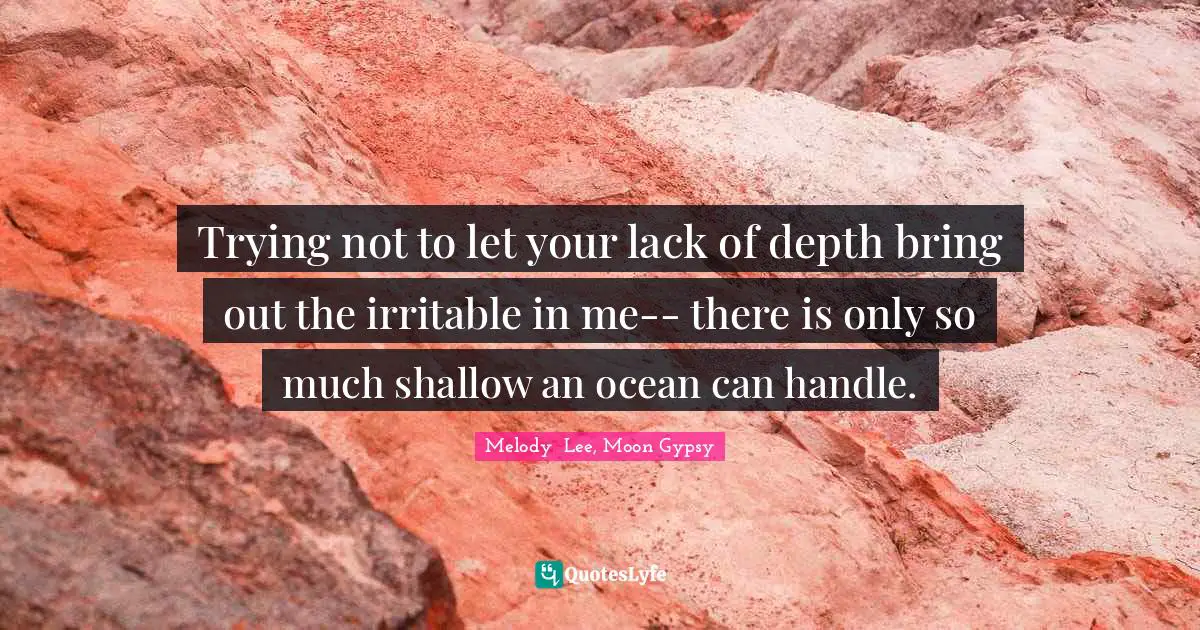 Trying not to let your lack of depth bring out the irritable in me-- there is only so much shallow an ocean can handle.