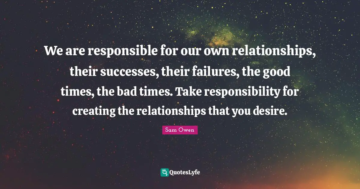 We are responsible for our own relationships, their successes, their failures, the good times, the bad times. Take responsibility for creating the relationships that you desire.