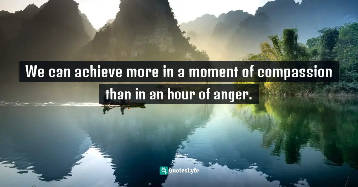 We can achieve more in a moment of compassion than in an hour of anger.
