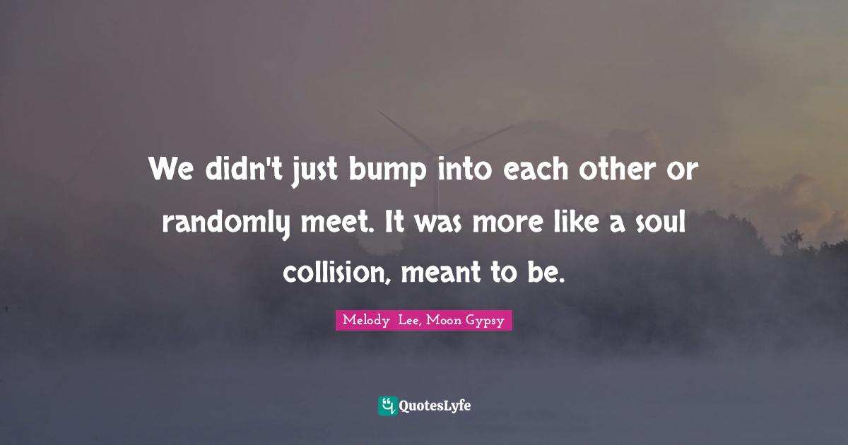 We didn't just bump into each other or randomly meet. It was more like a soul collision, meant to be.