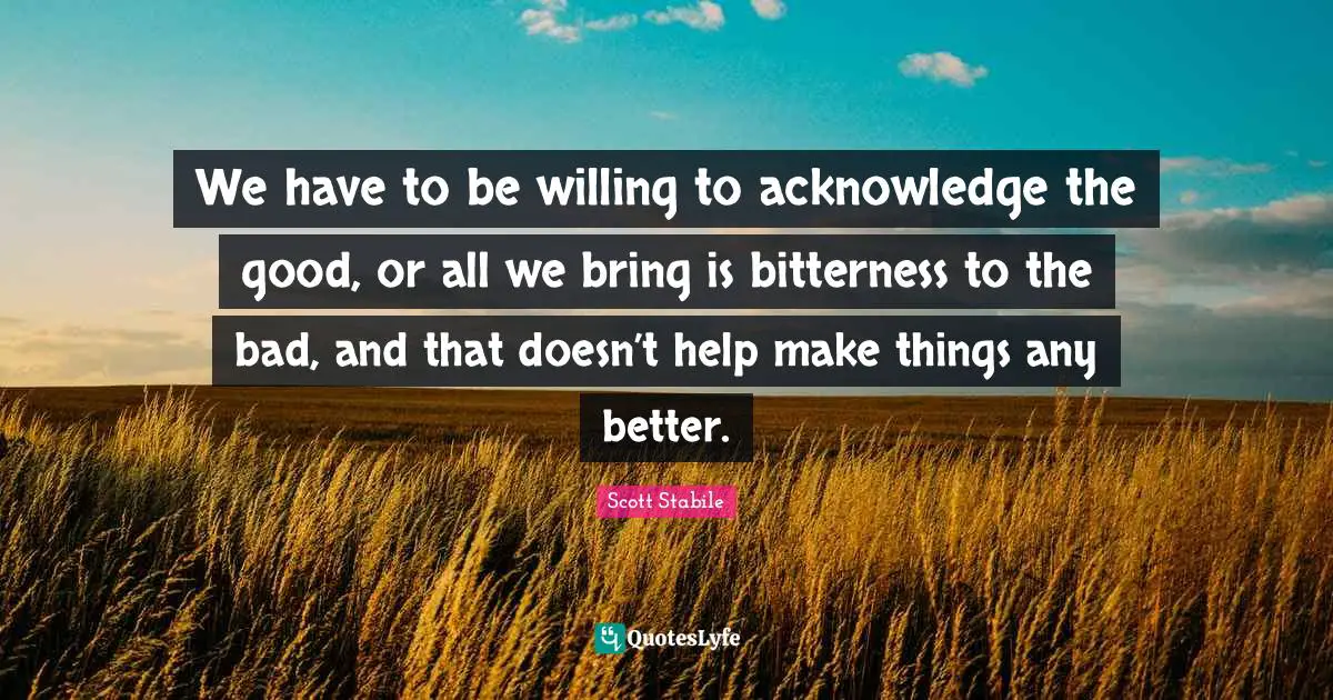 We have to be willing to acknowledge the good, or all we bring is bitterness to the bad, and that doesn’t help make things any better.