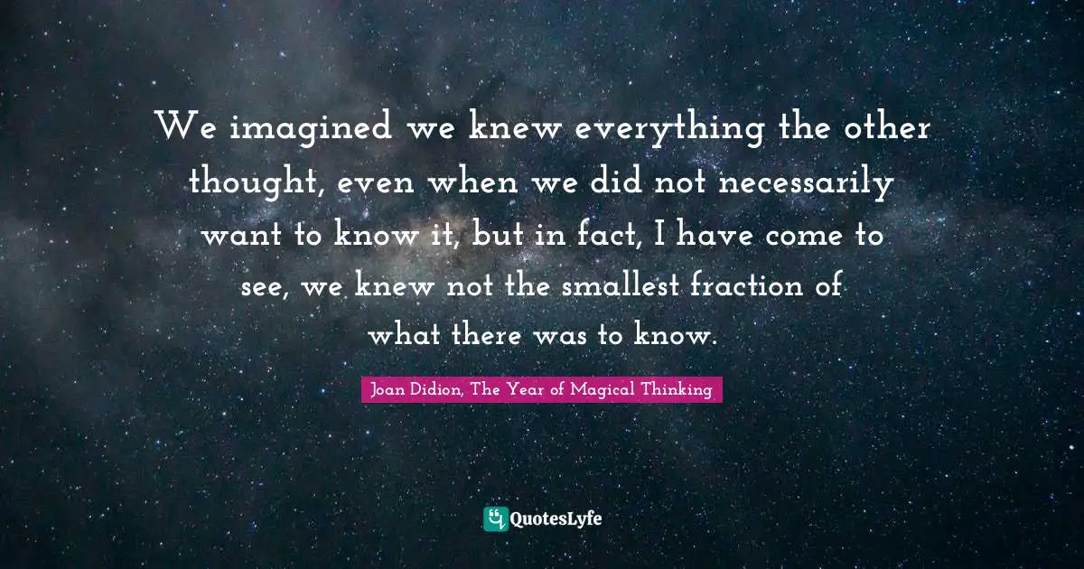 We imagined we knew everything the other thought, even when we did not necessarily want to know it, but in fact, I have come to see, we knew not the smallest fraction of what there was to know.