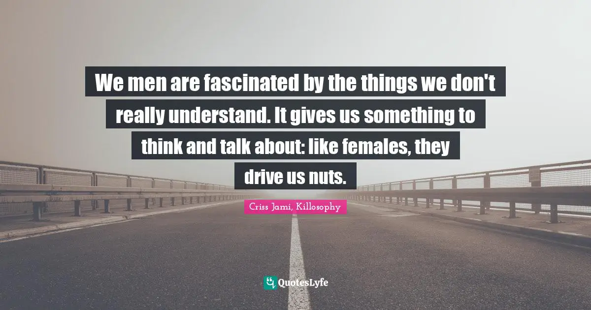 We men are fascinated by the things we don't really understand. It gives us something to think and talk about: like females, they drive us nuts.