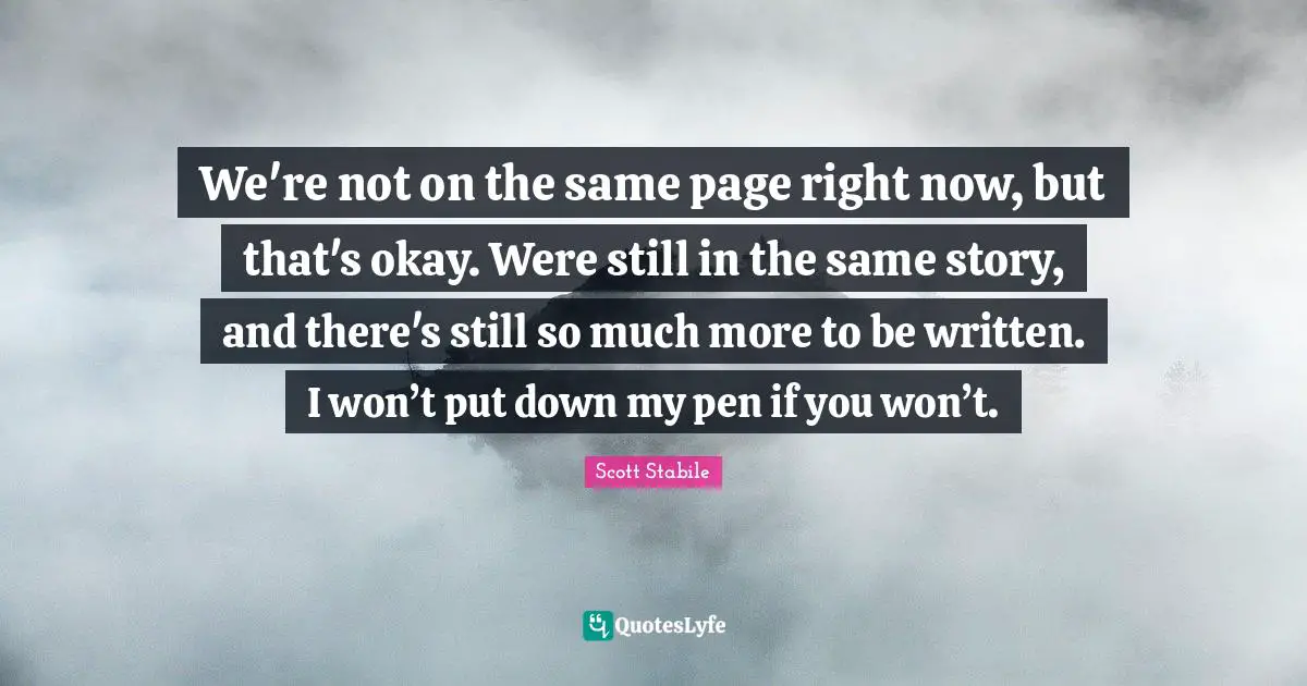 We're not on the same page right now, but that's okay. Were still in the same story, and there's still so much more to be written. I won’t put down my pen if you won’t.