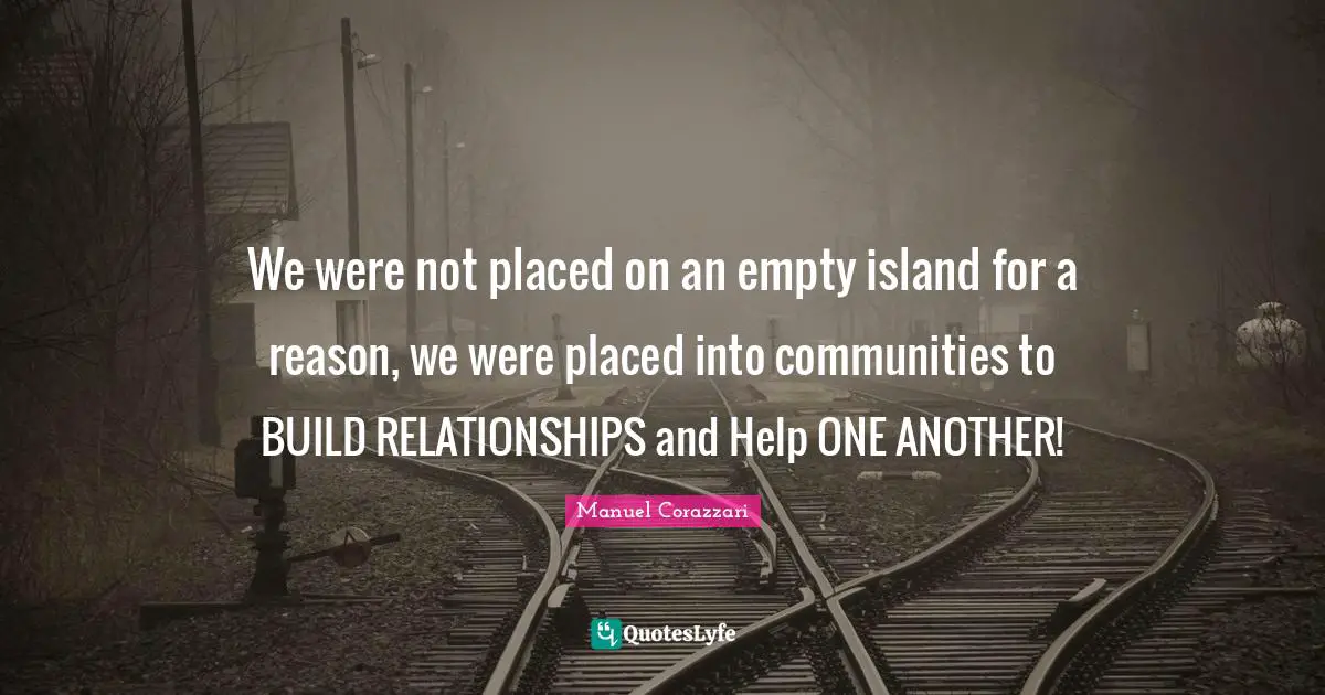 We were not placed on an empty island for a reason, we were placed into communities to BUILD RELATIONSHIPS and Help ONE ANOTHER!