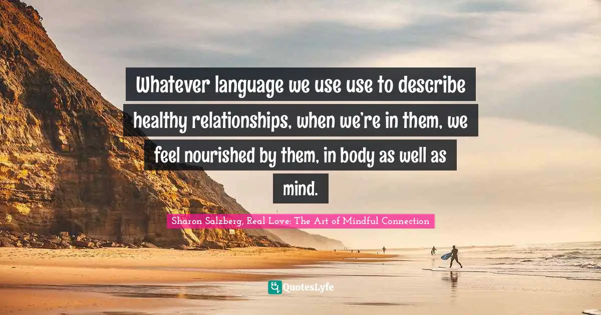 Sharon Salzberg, Real Love: The Art Of Mindful Connection Quotes: "Whatever language we use use to describe healthy relationships, when we’re in them, we feel nourished by them, in body as well as mind."