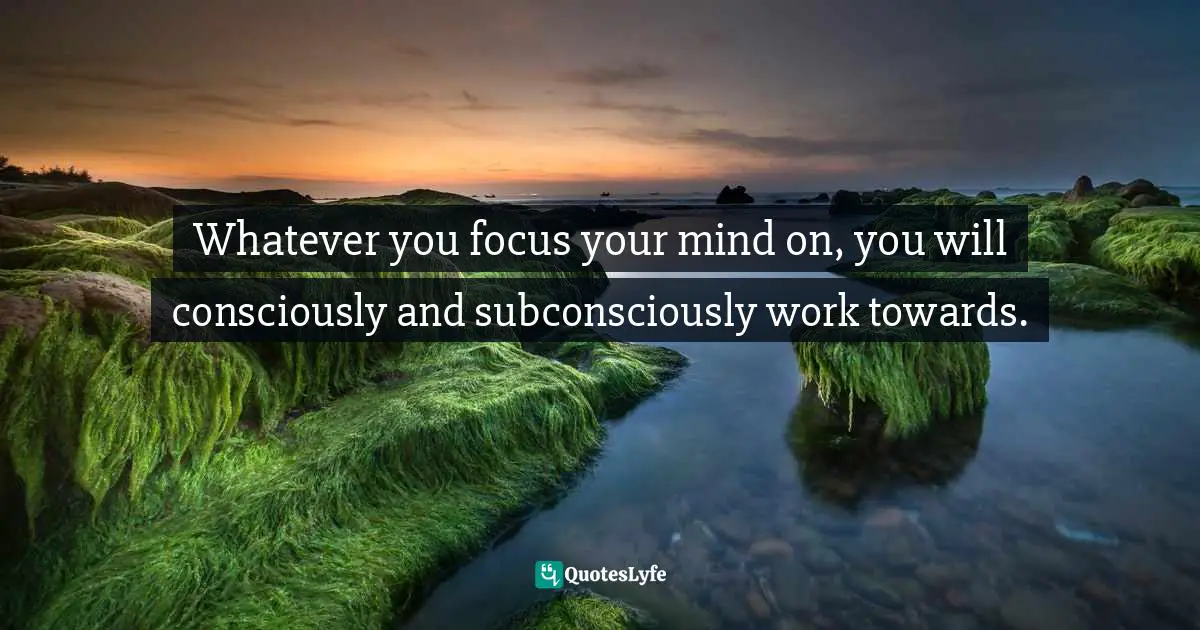 Sam Owen, 500 Relationships And Life Quotes: Bite-Sized Advice For Busy People Quotes: Whatever you focus your mind on, you will consciously and subconsciously work towards.