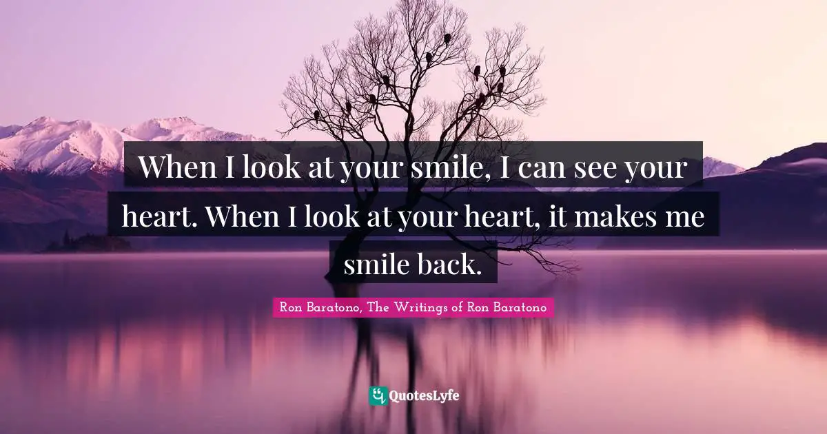 When I look at your smile, I can see your heart. When I look at your heart, it makes me smile back.