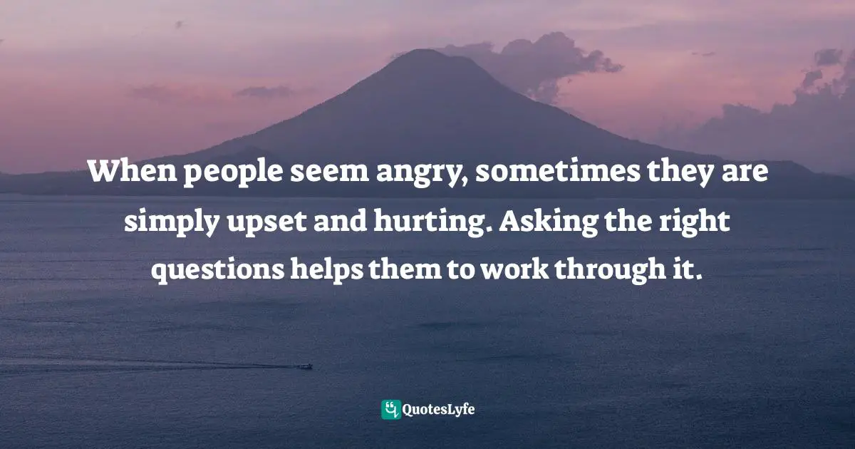 When people seem angry, sometimes they are simply upset and hurting. Asking the right questions helps them to work through it.