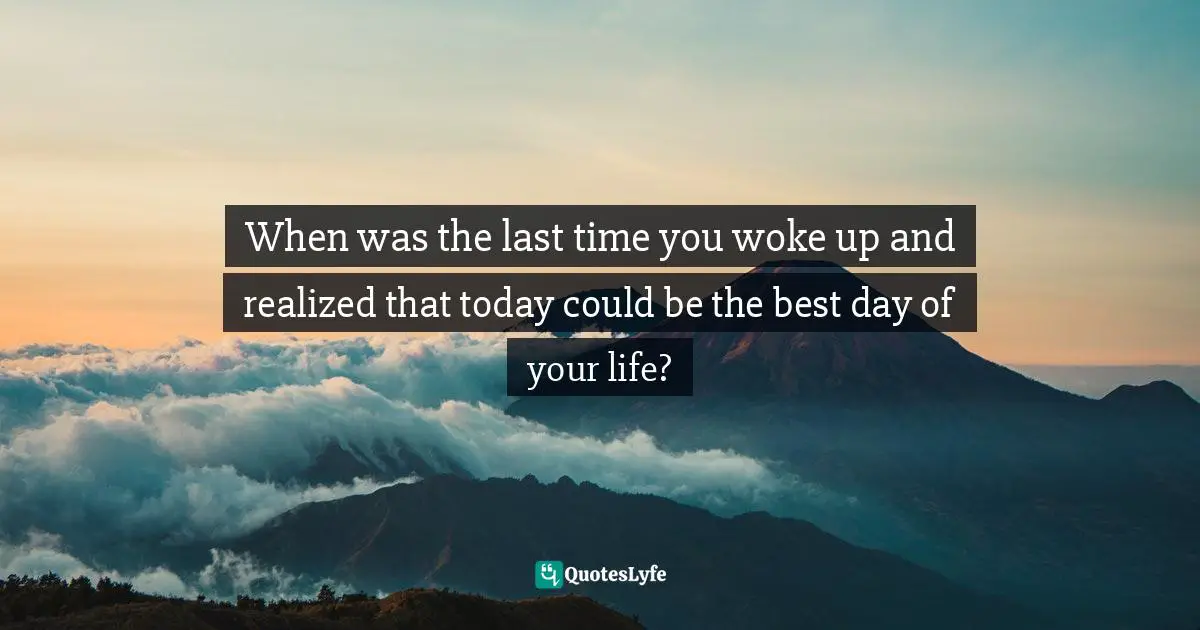 When was the last time you woke up and realized that today could be the best day of your life?