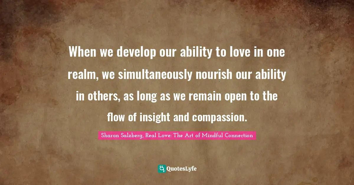 Sharon Salzberg, Real Love: The Art of Mindful Connection Quotes: When we develop our ability to love in one realm, we simultaneously nourish our ability in others, as long as we remain open to the flow of insight and compassion.