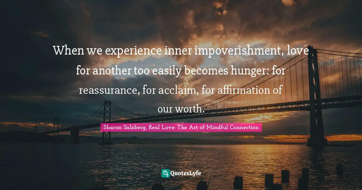 Sharon Salzberg, Real Love: The Art of Mindful Connection Quotes: When we experience inner impoverishment, love for another too easily becomes hunger: for reassurance, for acclaim, for affirmation of our worth.