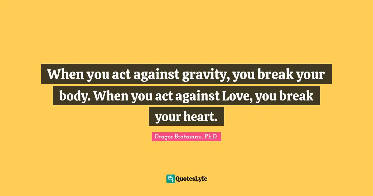 Dragos Bratasanu, Ph.D. Quotes: "When you act against gravity, you break your body. When you act against Love, you break your heart."