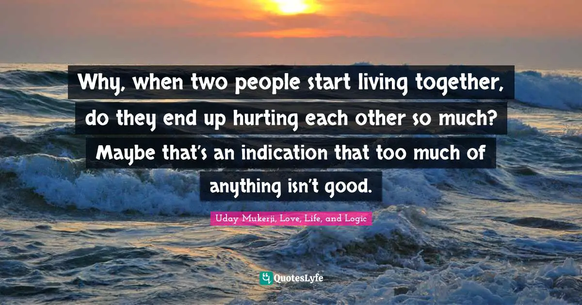 Why, when two people start living together, do they end up hurting each other so much? Maybe that’s an indication that too much of anything isn’t good.