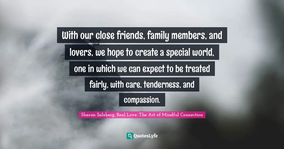 Sharon Salzberg, Real Love: The Art of Mindful Connection Quotes: With our close friends, family members, and lovers, we hope to create a special world, one in which we can expect to be treated fairly, with care, tenderness, and compassion.