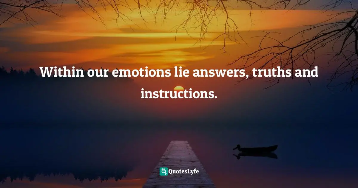 Within our emotions lie answers, truths and instructions.