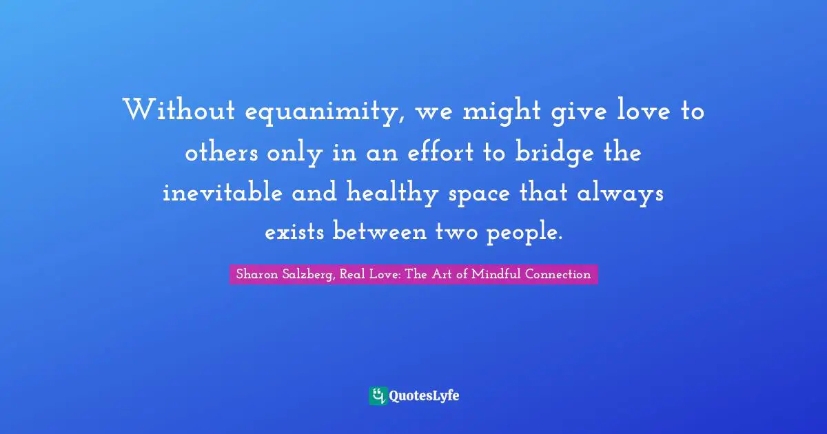 Without equanimity, we might give love to others only in an effort to bridge the inevitable and healthy space that always exists between two people.